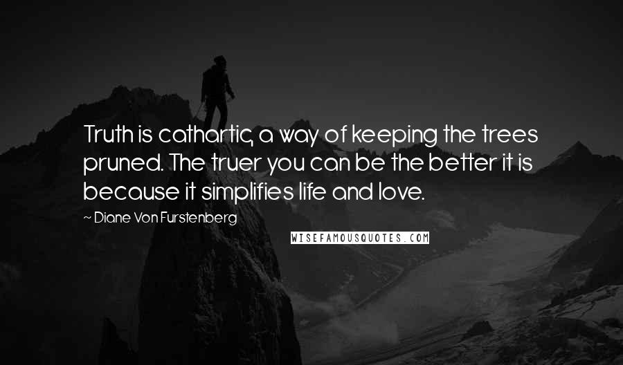 Diane Von Furstenberg Quotes: Truth is cathartic, a way of keeping the trees pruned. The truer you can be the better it is because it simplifies life and love.