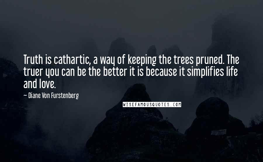 Diane Von Furstenberg Quotes: Truth is cathartic, a way of keeping the trees pruned. The truer you can be the better it is because it simplifies life and love.