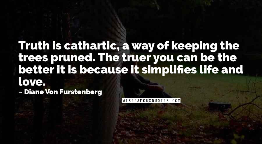 Diane Von Furstenberg Quotes: Truth is cathartic, a way of keeping the trees pruned. The truer you can be the better it is because it simplifies life and love.