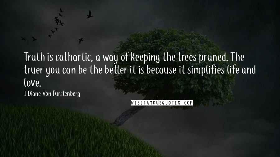 Diane Von Furstenberg Quotes: Truth is cathartic, a way of keeping the trees pruned. The truer you can be the better it is because it simplifies life and love.