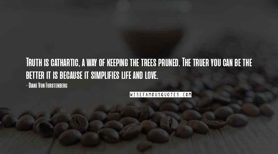 Diane Von Furstenberg Quotes: Truth is cathartic, a way of keeping the trees pruned. The truer you can be the better it is because it simplifies life and love.