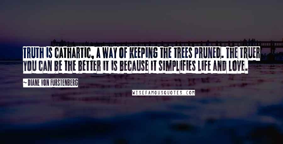 Diane Von Furstenberg Quotes: Truth is cathartic, a way of keeping the trees pruned. The truer you can be the better it is because it simplifies life and love.