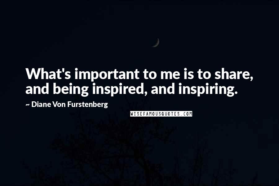 Diane Von Furstenberg Quotes: What's important to me is to share, and being inspired, and inspiring.