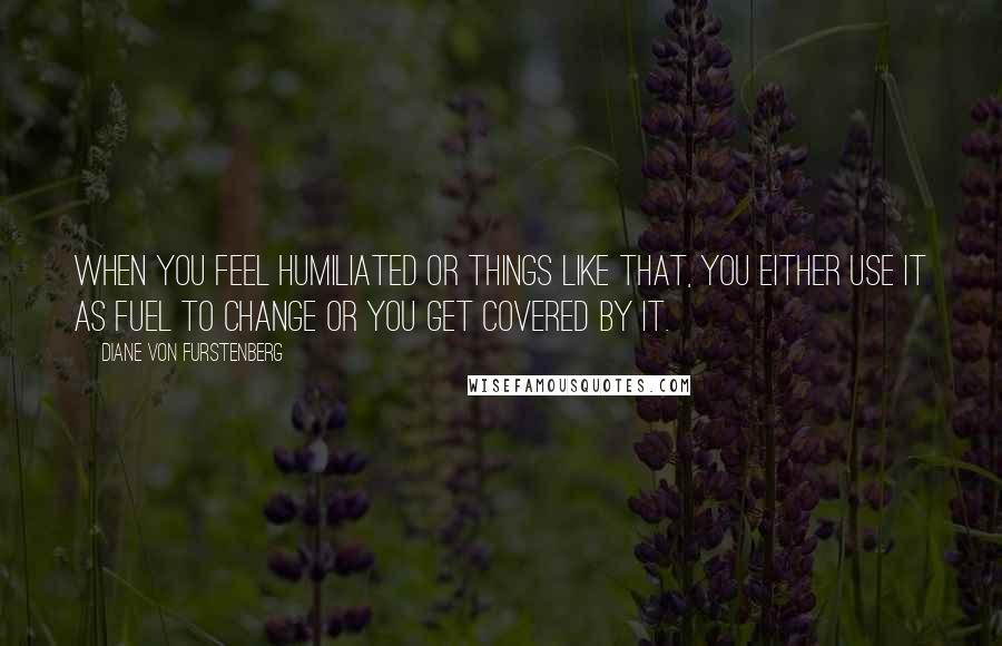 Diane Von Furstenberg Quotes: When you feel humiliated or things like that, you either use it as fuel to change or you get covered by it.