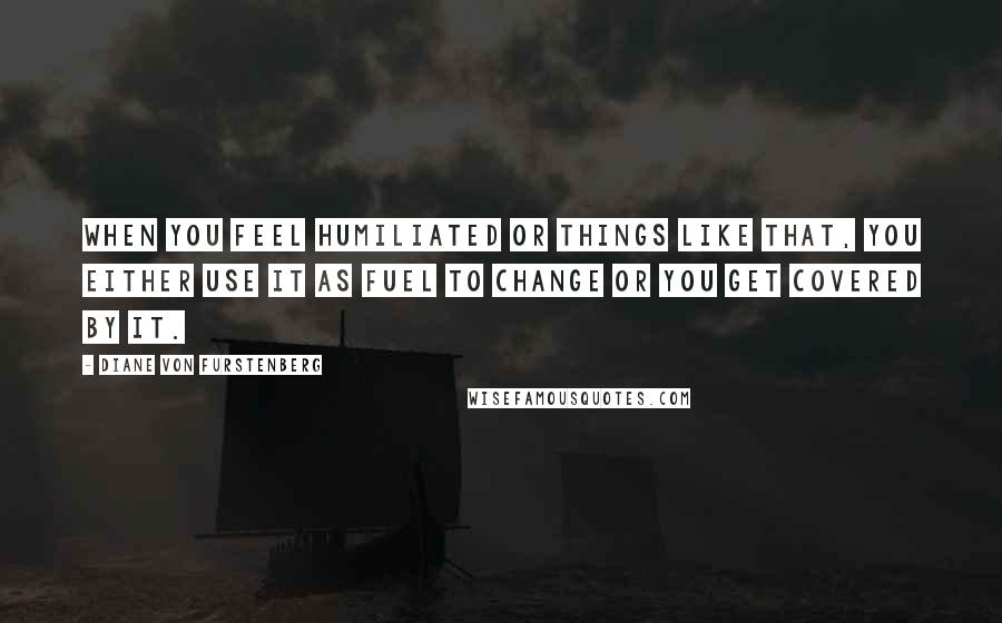 Diane Von Furstenberg Quotes: When you feel humiliated or things like that, you either use it as fuel to change or you get covered by it.