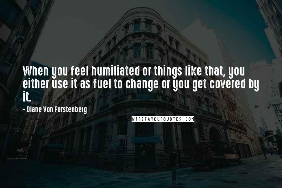 Diane Von Furstenberg Quotes: When you feel humiliated or things like that, you either use it as fuel to change or you get covered by it.