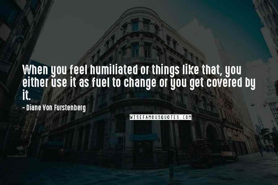 Diane Von Furstenberg Quotes: When you feel humiliated or things like that, you either use it as fuel to change or you get covered by it.