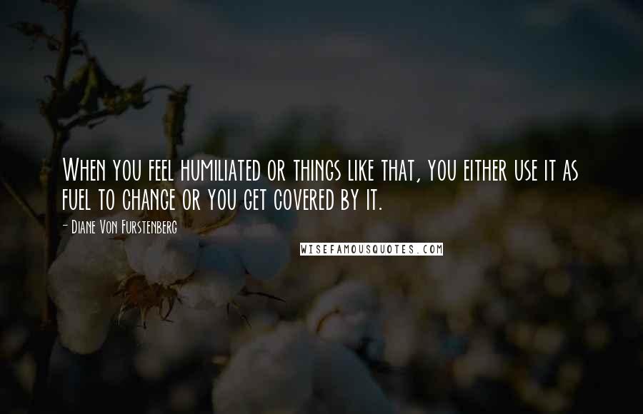 Diane Von Furstenberg Quotes: When you feel humiliated or things like that, you either use it as fuel to change or you get covered by it.