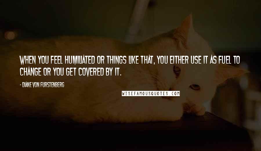 Diane Von Furstenberg Quotes: When you feel humiliated or things like that, you either use it as fuel to change or you get covered by it.