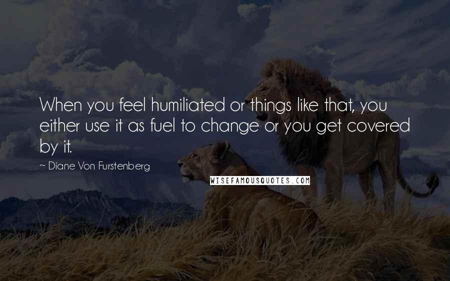 Diane Von Furstenberg Quotes: When you feel humiliated or things like that, you either use it as fuel to change or you get covered by it.