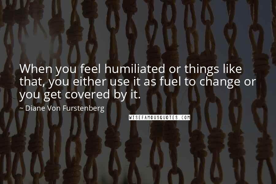 Diane Von Furstenberg Quotes: When you feel humiliated or things like that, you either use it as fuel to change or you get covered by it.