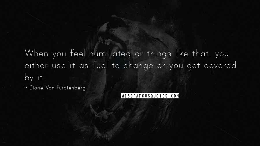 Diane Von Furstenberg Quotes: When you feel humiliated or things like that, you either use it as fuel to change or you get covered by it.