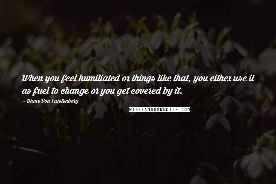 Diane Von Furstenberg Quotes: When you feel humiliated or things like that, you either use it as fuel to change or you get covered by it.