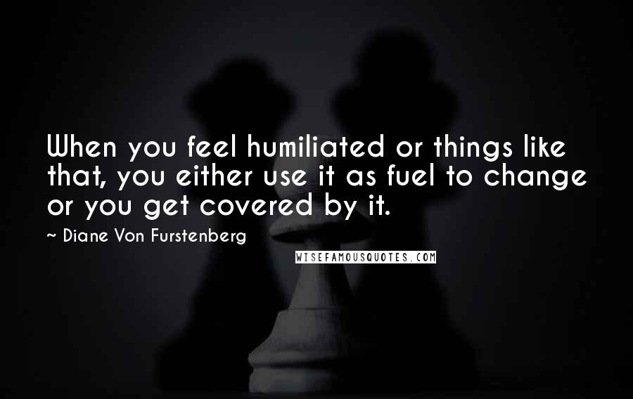 Diane Von Furstenberg Quotes: When you feel humiliated or things like that, you either use it as fuel to change or you get covered by it.