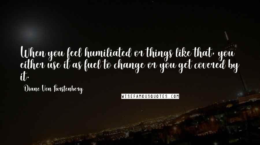 Diane Von Furstenberg Quotes: When you feel humiliated or things like that, you either use it as fuel to change or you get covered by it.