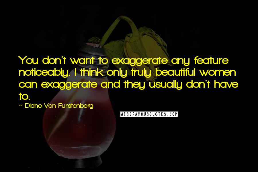 Diane Von Furstenberg Quotes: You don't want to exaggerate any feature noticeably. I think only truly beautiful women can exaggerate and they usually don't have to.