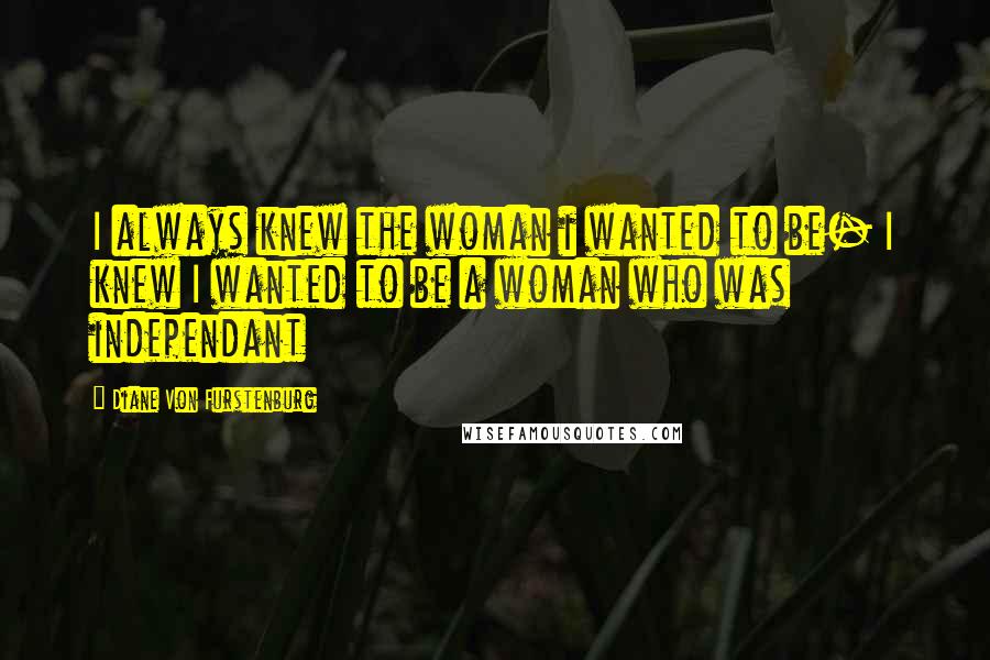 Diane Von Furstenburg Quotes: I always knew the woman i wanted to be- I knew I wanted to be a woman who was independant