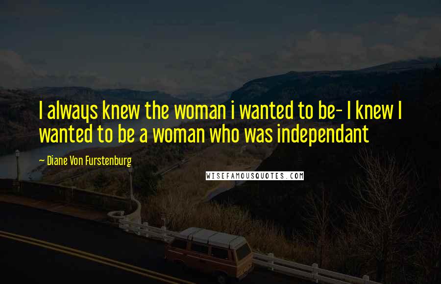 Diane Von Furstenburg Quotes: I always knew the woman i wanted to be- I knew I wanted to be a woman who was independant