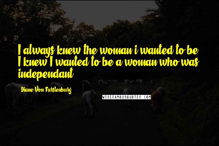 Diane Von Furstenburg Quotes: I always knew the woman i wanted to be- I knew I wanted to be a woman who was independant
