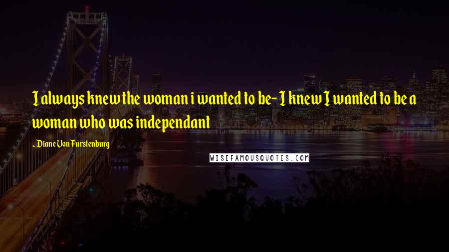 Diane Von Furstenburg Quotes: I always knew the woman i wanted to be- I knew I wanted to be a woman who was independant