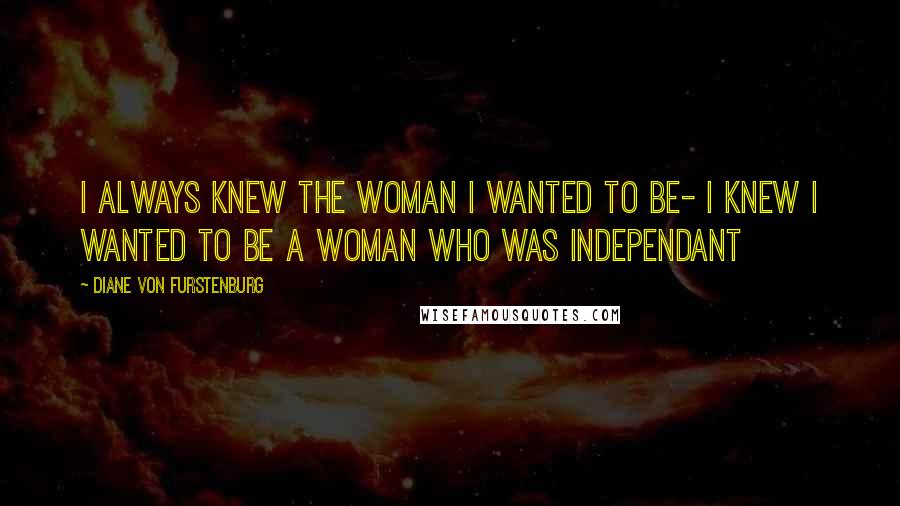 Diane Von Furstenburg Quotes: I always knew the woman i wanted to be- I knew I wanted to be a woman who was independant