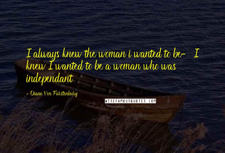 Diane Von Furstenburg Quotes: I always knew the woman i wanted to be- I knew I wanted to be a woman who was independant