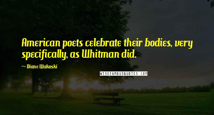 Diane Wakoski Quotes: American poets celebrate their bodies, very specifically, as Whitman did.