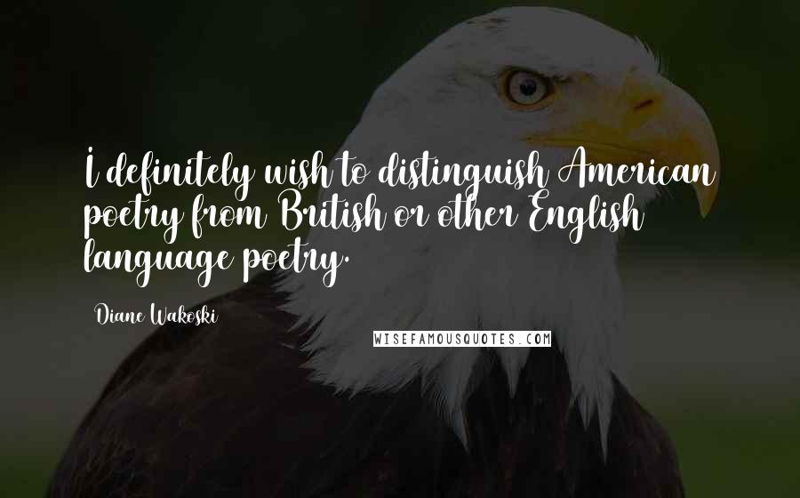 Diane Wakoski Quotes: I definitely wish to distinguish American poetry from British or other English language poetry.