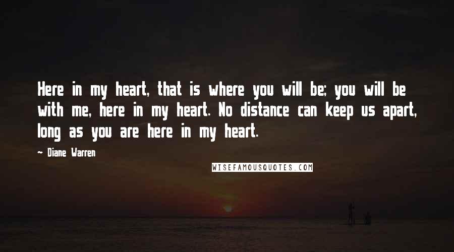 Diane Warren Quotes: Here in my heart, that is where you will be; you will be with me, here in my heart. No distance can keep us apart, long as you are here in my heart.