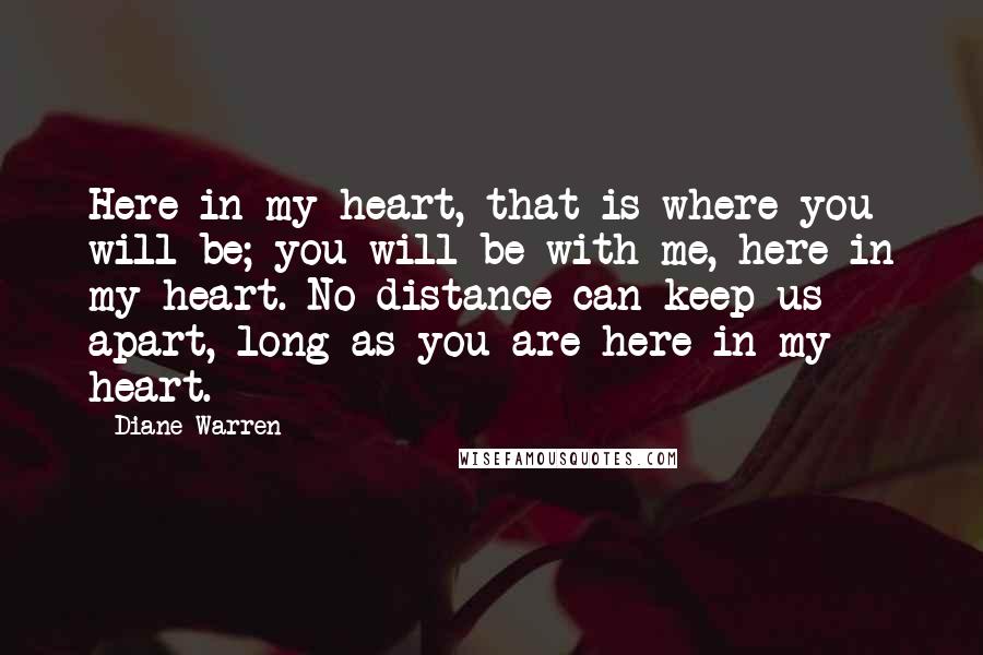 Diane Warren Quotes: Here in my heart, that is where you will be; you will be with me, here in my heart. No distance can keep us apart, long as you are here in my heart.