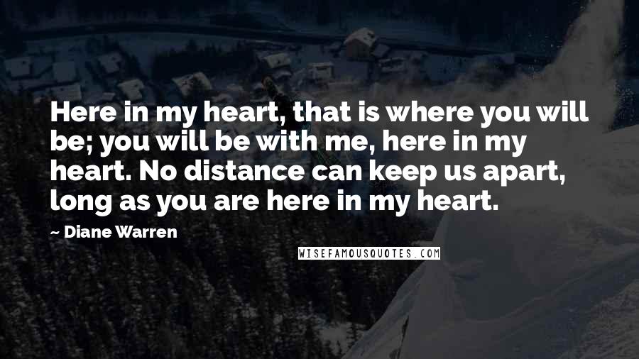 Diane Warren Quotes: Here in my heart, that is where you will be; you will be with me, here in my heart. No distance can keep us apart, long as you are here in my heart.