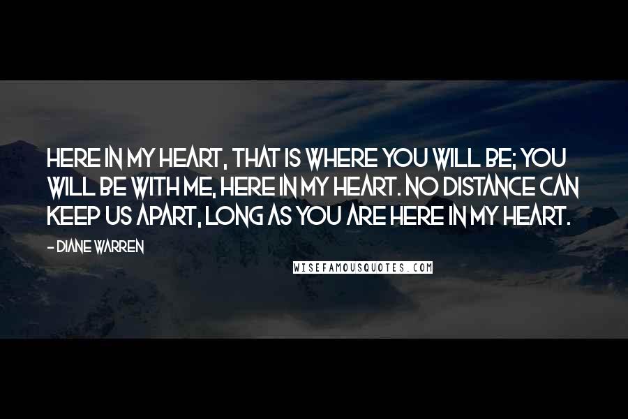 Diane Warren Quotes: Here in my heart, that is where you will be; you will be with me, here in my heart. No distance can keep us apart, long as you are here in my heart.