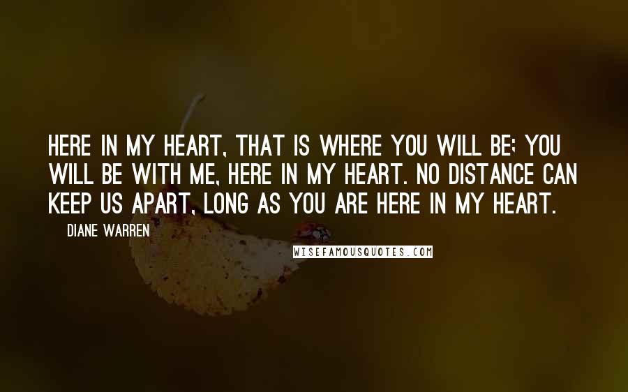 Diane Warren Quotes: Here in my heart, that is where you will be; you will be with me, here in my heart. No distance can keep us apart, long as you are here in my heart.