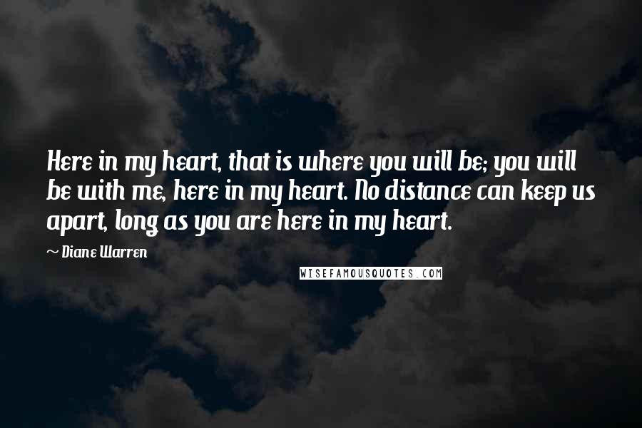 Diane Warren Quotes: Here in my heart, that is where you will be; you will be with me, here in my heart. No distance can keep us apart, long as you are here in my heart.