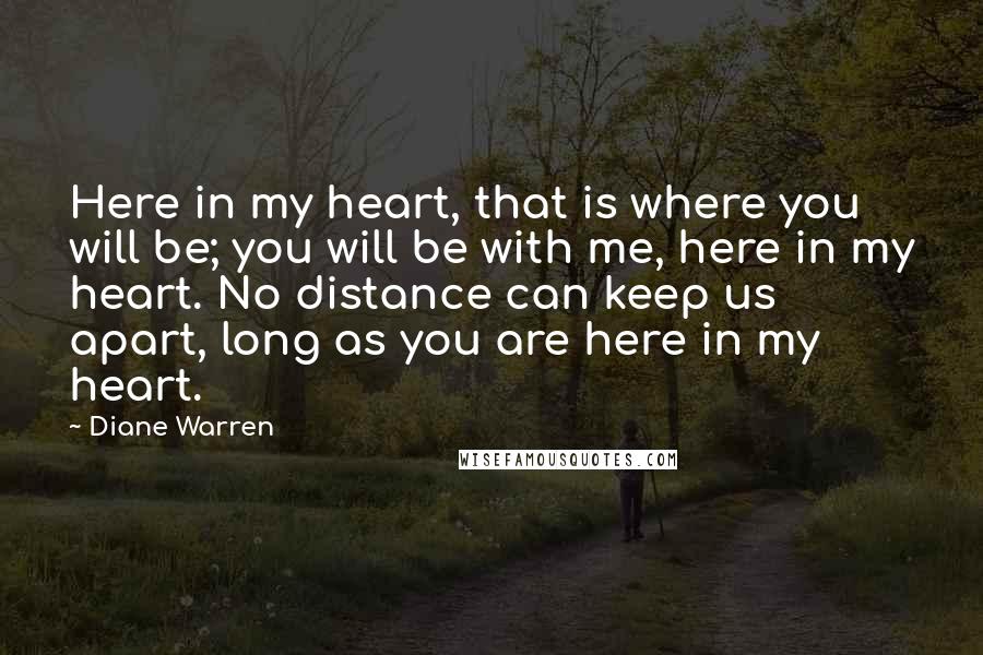 Diane Warren Quotes: Here in my heart, that is where you will be; you will be with me, here in my heart. No distance can keep us apart, long as you are here in my heart.