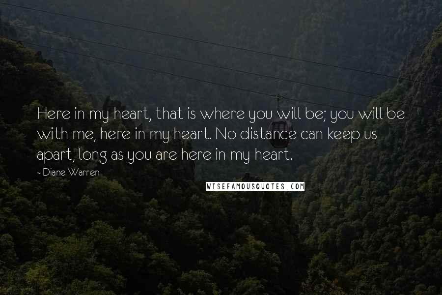 Diane Warren Quotes: Here in my heart, that is where you will be; you will be with me, here in my heart. No distance can keep us apart, long as you are here in my heart.