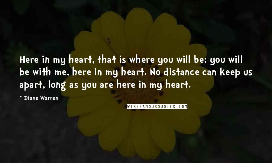 Diane Warren Quotes: Here in my heart, that is where you will be; you will be with me, here in my heart. No distance can keep us apart, long as you are here in my heart.