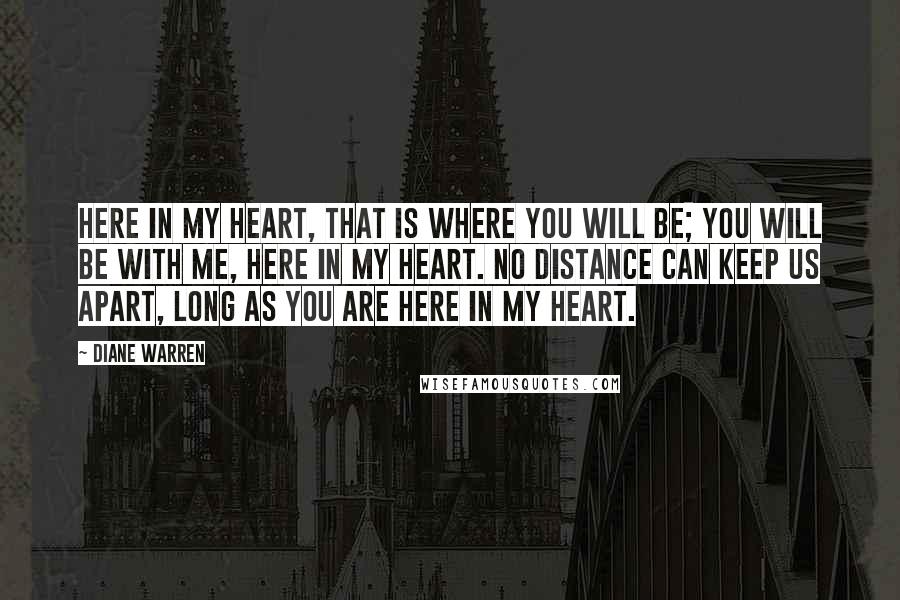 Diane Warren Quotes: Here in my heart, that is where you will be; you will be with me, here in my heart. No distance can keep us apart, long as you are here in my heart.