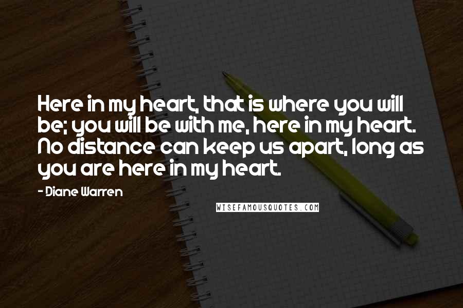 Diane Warren Quotes: Here in my heart, that is where you will be; you will be with me, here in my heart. No distance can keep us apart, long as you are here in my heart.