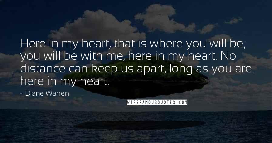 Diane Warren Quotes: Here in my heart, that is where you will be; you will be with me, here in my heart. No distance can keep us apart, long as you are here in my heart.