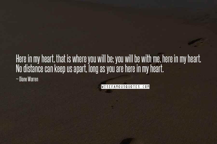 Diane Warren Quotes: Here in my heart, that is where you will be; you will be with me, here in my heart. No distance can keep us apart, long as you are here in my heart.