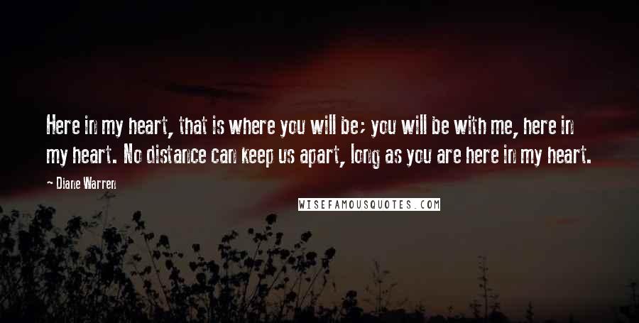 Diane Warren Quotes: Here in my heart, that is where you will be; you will be with me, here in my heart. No distance can keep us apart, long as you are here in my heart.