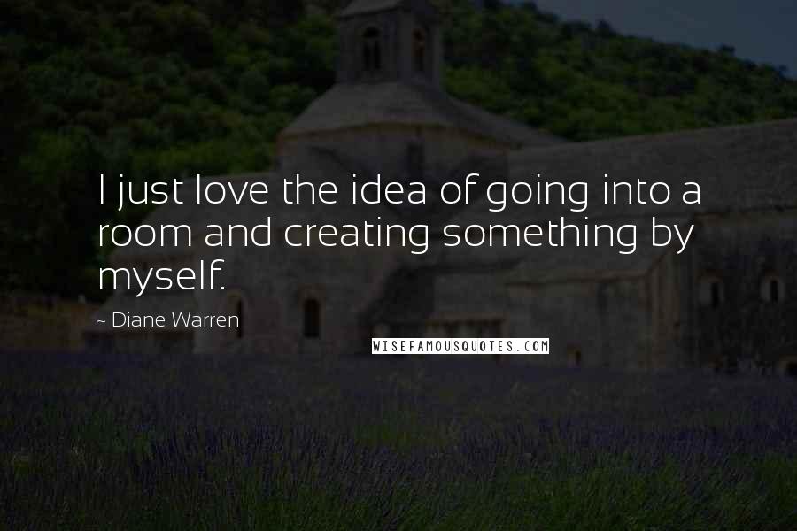 Diane Warren Quotes: I just love the idea of going into a room and creating something by myself.