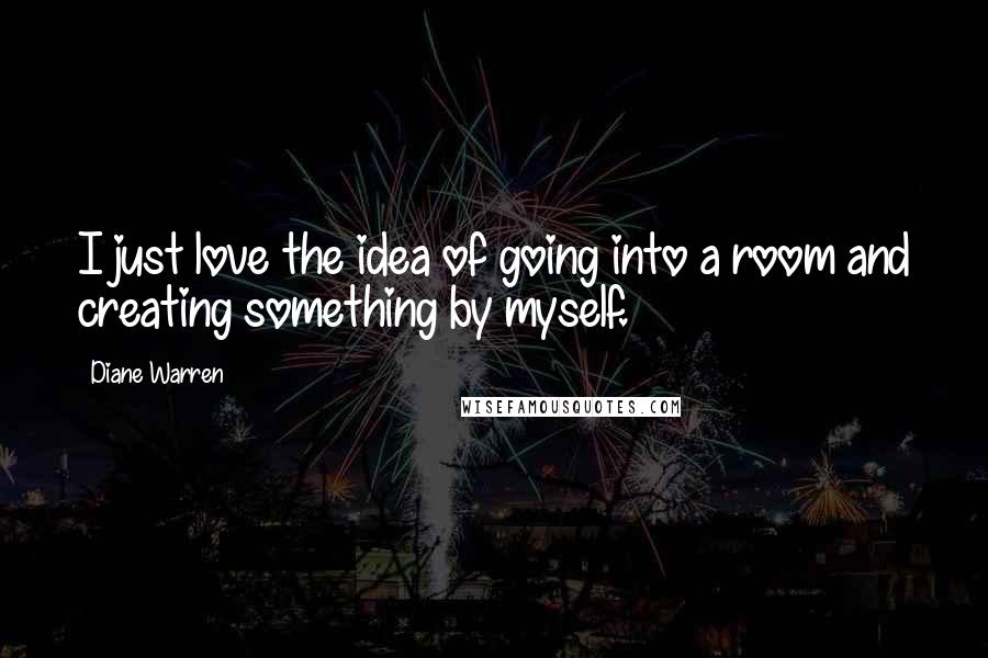 Diane Warren Quotes: I just love the idea of going into a room and creating something by myself.