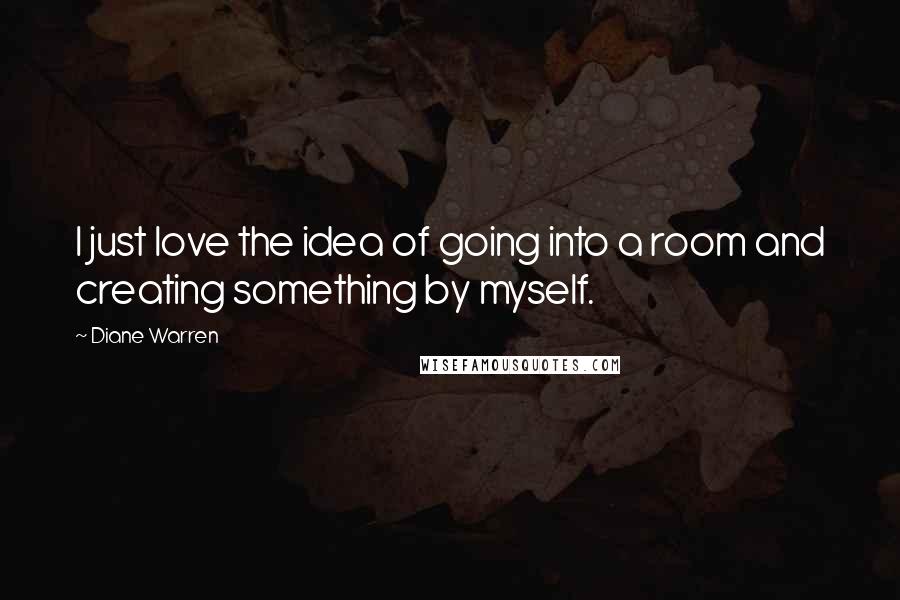 Diane Warren Quotes: I just love the idea of going into a room and creating something by myself.