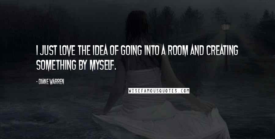 Diane Warren Quotes: I just love the idea of going into a room and creating something by myself.