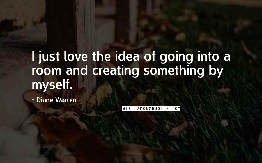 Diane Warren Quotes: I just love the idea of going into a room and creating something by myself.