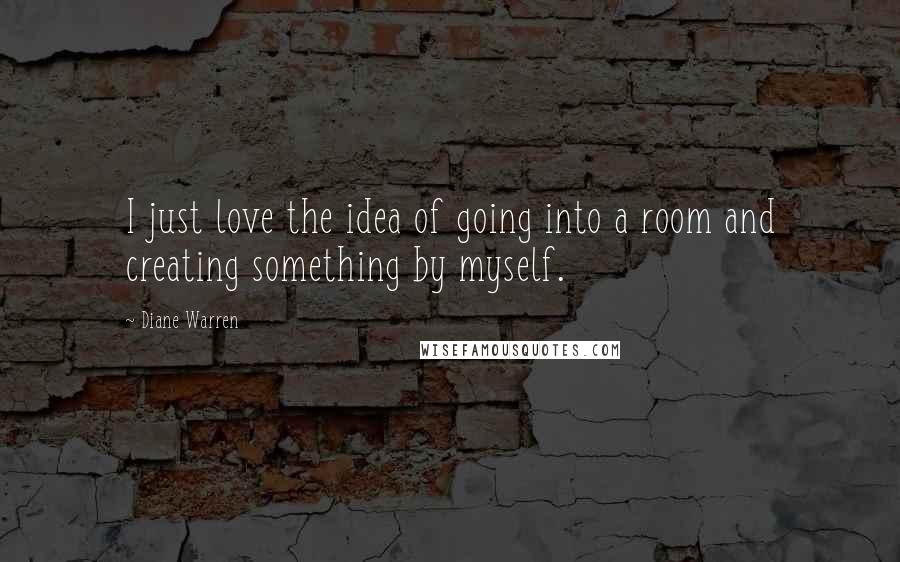 Diane Warren Quotes: I just love the idea of going into a room and creating something by myself.