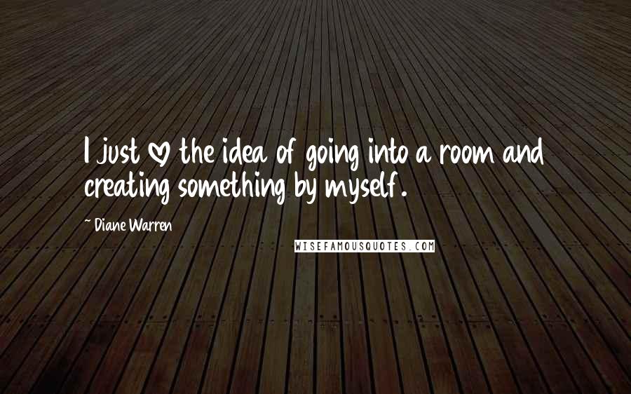 Diane Warren Quotes: I just love the idea of going into a room and creating something by myself.