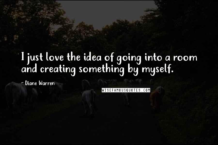 Diane Warren Quotes: I just love the idea of going into a room and creating something by myself.